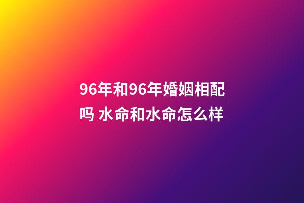 96年和96年婚姻相配吗 水命和水命怎么样